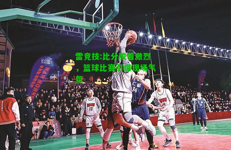 雷竞技:比分胶着激烈，篮球比赛引爆现场气氛