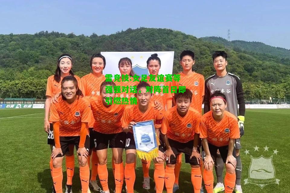 雷竞技:女足友谊赛等强强对话，对阵首日即引燃热情